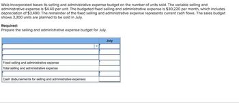 Wala Incorporated bases its selling and administrative expense budget on the number of units sold. The variable selling and
administrative expense is $4.40 per unit. The budgeted fixed selling and administrative expense is $30,220 per month, which includes
depreciation of $3,490. The remainder of the fixed selling and administrative expense represents current cash flows. The sales budget
shows 3,300 units are planned to be sold in July.
Required:
Prepare the selling and administrative expense budget for July.
Fixed selling and administrative expense
Total selling and administrative expense
Cash disbursements for selling and administrative expenses
July