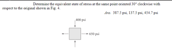 Determine the equivalent state of stress at the same point oriented 30° clockwise with
respect to the original shown in Fig. 4.
Ans. 387.5 psi, 137.5 psi, 454.7 psi
400 psi
-650 psi