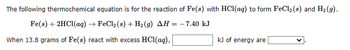 The following thermochemical equation is for the reaction of Fe(s) with HCl(aq) to form FeCl₂ (s) and H₂(g).
Fe(s) + 2HCl(aq) → FeCl₂ (s) + H₂(g) AH = -7.40 kJ
When 13.8 grams of Fe(s) react with excess HCl(aq),
kJ of energy are