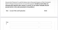 Assume that Cheyenne Co. paid the balance due to Skysong Company on May 4 instead of
April 15. Prepare the journal entry to record this payment. (Credit account titles are
automatically indented when amount is entered. Do not indent manually. Record
journal entries in the order presented in the problem.)
Date
Account Titles and Explanation
Debit
May
4
