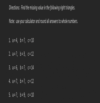 ## Directions: Find the missing value in the following right triangles.

**Note**: Use your calculator and round all answers to whole numbers.

1. \( a = 4 \),  \( b = ? \),  \( c = 10 \)

2. \( a = ? \),  \( b = 3 \),  \( c = 12 \)

3. \( a = 6 \),  \( b = ? \),  \( c = 14 \)

4. \( a = 7 \),  \( b = ? \),  \( c = 12 \)

5. \( a = ? \),  \( b = 9 \),  \( c = 10 \)