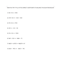 NOW YOU TRY IT! FILL IN THE CORRECT COEFFICIENTS TO BALANCE THE EQUATIONS BELOW.
1). N2 + H2 >>> NH3
2). CH4 + 02 >>> CO2 + H20
3). P4 + H2 >>> PH3
4). HCI >>> H2 + C12
5). P4 + 02 >>> P203
6). NaF + Br2 >>> NaBr + F2
7). MGF2 + Li2CO2 >>> MgCO3 + LiF
8). Bas + PEF2 >>> BaF2 + PtS
