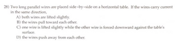 28) Two long parallel wires are placed side-by-side on a horizontal table. If the wires carry current
in the same direction,
A) both wires are lifted slightly.
B) the wires pull toward each other.
C) one wire is lifted slightly while the other wire is forced downward against the table's
surface.
D) the wires push away from each other.