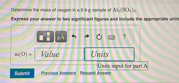 Determine the mass of oxygen in a 9.9-g sample of Al2(SO4)3.
Express your answer to two significant figures and include the appropriate units
m(0) =
Submit
HÅ
Value
1
Units
?
Units input for part A
Previous Answers Request Answer