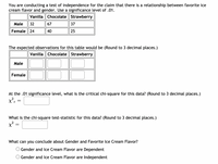 You are conducting a test of independence for the claim that there is a relationship between favorite ice
cream flavor and gender. Use a significance level of .01.
Vanilla Chocolate Strawberry
Male
| 32
67
37
Female 24
40
25
The expected observations for this table would be (Round to 3 decimal places.)
Vanilla Chocolate Strawberry
Male
Female
At the .01 significance level, what is the critical chi-square for this data? (Round to 3 decimal places.)
с
What is the chi-square test-statistic for this data? (Round to 3 decimal places.)
What can you conclude about Gender and Favorite Ice Cream Flavor?
Gender and Ice Cream Flavor are Dependent
O Gender and Ice Cream Flavor are Independent
