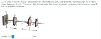 A solid 1.750-in.-diameter steel [G= 13,000 ksi] shaft is subjected to torques TB = 265 lb-ft and TD 90 lb-ft, acting in the directions
shown. Assume a = 48 in., b = 72 in., and c = 36 in. If the allowable shear stress in the shaft is 16 ksi, determine the maximum torque Tc
that can be applied to the shaft.
(1)
Answer: Tc i
B
(2)
b
Tc
(3)
Tp
lb-ft
D