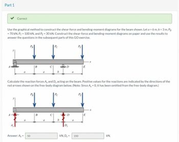 Part 1
Correct
Use the graphical method to construct the shear-force and bending-moment diagrams for the beam shown. Let a=6 m, b= 3 m, Pg
-70 kN, P-100 kN, and PE-30 kN. Construct the shear-force and bending-moment diagrams on paper and use the results to
answer the questions in the subsequent parts of this GO exercise.
a
Answer: A-
B
50
B
C
Calculate the reaction forces A, and D, acting on the beam. Positive values for the reactions are indicated by the directions of the
red arrows shown on the free-body diagram below. (Note: Since A,-0, it has been omitted from the free-body diagram.)
↓
1
4
b
C
D
b
D
a
Dy
A
x
kN. Dy - 150
kN.