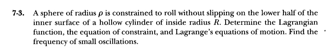 7-3.
A sphere of radius p is constrained to roll without slipping on the lower half of the
inner surface of a hollow cylinder of inside radius R. Determine the Lagrangian
function, the equation of constraint, and Lagrange's equations of motion. Find the
frequency of small oscillations.
.