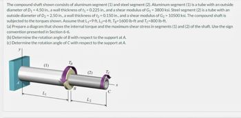 The compound shaft shown consists of aluminum segment (1) and steel segment (2). Aluminum segment (1) is a tube with an outside
diameter of D₁ = 4.50 in., a wall thickness of t₁ = 0.225 in., and a shear modulus of G₁ = 3800 ksi. Steel segment (2) is a tube with an
outside diameter of D₂ = 2.50 in., a wall thickness of t₂ = 0.150 in., and a shear modulus of G₂ = 10500 ksi. The compound shaft is
subjected to the torques shown. Assume that L₁=9 ft, L₂=6 ft, Tg-1600 lb-ft and Tc-800 lb-ft.
(a) Prepare a diagram that shows the internal torque and the maximum shear stress in segments (1) and (2) of the shaft. Use the sign
convention presented in Section 6-6.
(b) Determine the rotation angle of B with respect to the support at A.
(c) Determine the rotation angle of C with respect to the support at A.
(1)
L₁
TB
B
(2)
L2
Tc