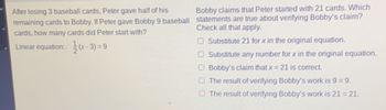 ### Math Problem: Solving Linear Equations Involving Baseball Cards

#### Problem Statement:
After losing 3 baseball cards, Peter gave half of his remaining cards to Bobby. If Peter gave Bobby 9 baseball cards, how many cards did Peter start with?

#### Given Linear Equation:
\[ \frac{1}{2} (x - 3) = 9 \]

#### Verification of a Claim:
Bobby claims that Peter started with 21 cards. Which statements are true about verifying Bobby's claim? Check all that apply.

- [ ] Substitute 21 for \( x \) in the original equation.
- [ ] Substitute any number for \( x \) in the original equation.
- [ ] Bobby's claim that \( x = 21 \) is correct.
- [ ] The result of verifying Bobby's work is \( 9 = 9 \).
- [ ] The result of verifying Bobby's work is \( 21 = 21 \).

### Explanation:
To verify Bobby's claim, substitute \( x = 21 \) into the original equation and check if the equation holds true.

1. Substitute \( x = 21 \) into the equation: 
    \[ \frac{1}{2} (21 - 3) = 9 \]
2. Simplify inside the parenthesis first:
    \[ 21 - 3 = 18 \]
3. Then multiply by \(\frac{1}{2}\):
    \[ \frac{1}{2} \times 18 = 9 \]
4. Since the left side of the equation equals the right side (9 = 9), Bobby's claim that Peter started with 21 cards is correct.

This approach ensures that the solution is correct, and it verifies each step to confirm the final outcome. 

Make sure to mark only the statements that are true based on the verification process.