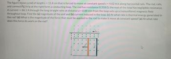 The figure shows a rod of length L = 11.8 cm that is forced to move at constant speed v = = 4.02 m/s along horizontal rails. The rod, rails,
and connecting strip at the right form a conducting loop. The rod has resistance 0.318 Q2; the rest of the loop has negligible resistance.
A current i = 86.1 A through the long straight wire at distance a = 8.88 mm from the loop sets up a (nonuniform) magnetic field
throughout loop. Find the (a) magnitude of the emf and (b) current induced in the loop. (c) At what rate is thermal energy generated in
the rod? (d) What is the magnitude of the force that must be applied to the rod to make it move at constant speed? (e) At what rate
does this force do work on the rod?
•
•