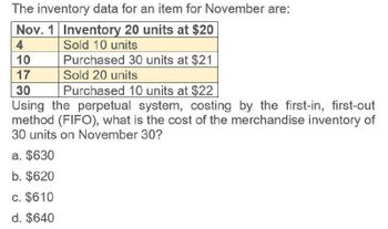 The inventory data for an item for November are:
Nov. 1 Inventory 20 units at $20
4
10
17
30
Sold 10 units
Purchased 30 units at $21
Sold 20 units
Purchased 10 units at $22
Using the perpetual system, costing by the first-in, first-out
method (FIFO), what is the cost of the merchandise inventory of
30 units on November 30?
a. $630
b. $620
c. $610
d. $640