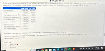 Chapter 3 Quiz
On January 1, 2XX0, Cheap Camera Corp. paid $3,080,000 to acquire Worldwide Photo, Inc. Cheap Camera used the equity method to account for the
investment. The following information is available for the assets, liabilities, and stockholders' equity accounts of Worldwide Photo:
Book Value Fair Value
$880,000
$880,000
Current assets
Land
Building (twenty-year life)
380,000 480,000
1,020,000 1,240,000
Equipment (five-year life)
740,000 760,000
Current liabilities
Long-term liabilities
160,000 160,000
260,000 260,000
Common stock
560,000
Additional paid-in capital
1,200,000
Retained earnings
840,000
Worldwide Photo earned net income for 2XX0 of $500,000 and paid dividends of $72,000 during the year.
The 2XX0 consolidation entry to reverse Cheap Camera's recognition of Worldwide Photo's income and dividends in the current year would include a net
credit to Equity Investment for:
Select one:
a. $428,000 x
b. $72,000
O
11:47 AM
5/14/2024