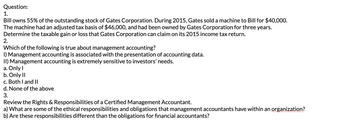 Question:
1.
Bill owns 55% of the outstanding stock of Gates Corporation. During 2015, Gates sold a machine to Bill for $40,000.
The machine had an adjusted tax basis of $46,000, and had been owned by Gates Corporation for three years.
Determine the taxable gain or loss that Gates Corporation can claim on its 2015 income tax return.
2.
Which of the following is true about management accounting?
I) Management accounting is associated with the presentation of accounting data.
II) Management accounting is extremely sensitive to investors' needs.
a. Only I
b. Only II
c. Both I and II
d. None of the above
3.
Review the Rights & Responsibilities of a Certified Management Accountant.
a) What are some of the ethical responsibilities and obligations that management accountants have within an organization?
b) Are these responsibilities different than the obligations for financial accountants?