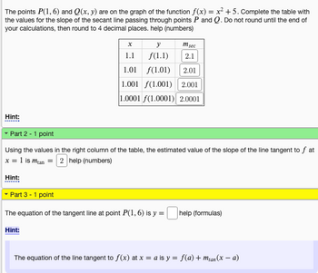 The points P(1,6) and Q(x, y) are on the graph of the function f(x) = x² +5. Complete the table with
the values for the slope of the secant line passing through points P and Q. Do not round until the end of
your calculations, then round to 4 decimal places. help (numbers)
Hint:
x
1.1
y
f(1.1)
Hint:
m sec
2.1
1.01
(1.01)
2.01
1.001 f(1.001) 2.001
1.0001 f(1.0001) 2.0001
▾ Part 2 - 1 point
Using the values in the right column of the table, the estimated value of the slope of the line tangent to f at
x = 1 is man = 2 help (numbers)
Hint:
Part 3 - 1 point
The equation of the tangent line at point P(1,6) is y = help (formulas)
The equation of the line tangent to f(x) at x = a is y = f(a) + m₁an(x − a)
-