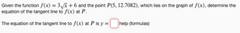 Given the function f(x) = 3√√x + 6 and the point P(5, 12.7082), which lies on the graph of f(x), determine the
equation of the tangent line to f(x) at P.
The equation of the tangent line to f(x) at P is y =
help (formulas)