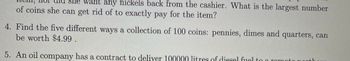 She want any nickels back from the cashier. What is the largest number
of coins she can get rid of to exactly pay for the item?
4. Find the five different ways a collection of 100 coins: pennies, dimes and quarters, can
be worth $4.99.
5. An oil company has a contract to deliver 100000 litres of diesel fuel to a romot