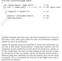 void func (vector<string>& names)
{
// (a)
sort (names.begin (), names.
for (int i = names.size ()
end ());
1; i > 0; --i) // (b) (whole loop)
{
if (names [i]
names [i-1])
// (c)
==
{
// (d)
// (e)
names [i]
= move(names.back());
names.pop_back();
}
}
}
Describe in English what func does, and what is guaranteed to be true (or
not) after it runs. Don't just narrate the code; your description should be
suitable for use in documentation.
Analyse the function using your knowledge of vector and information you
can find in STL library documentation. Using big-O notation, give the
complexity of each marked line of code and of the method as a whole; on
the five marked lines, say what it is that's taking up time and why it takes
up the amount of time you specify, and for the function overall include a
sentence saying how combining the other five answers gives you the result
you specify. Use n to represent the total size of the names vector that is
passed into the function.
