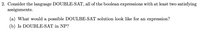 2. Consider the language DOUBLE-SAT, all of the boolean expressions with at least two satisfying
assignments.
(a) What would a possible DOULBE-SAT solution look like for an expression?
(b) Is DOUBLE-SAT in NP?
