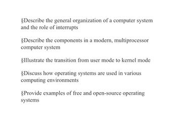 §Describe the general organization of a computer system
and the role of interrupts
§Describe the components in a modern, multiprocessor
computer system
§Illustrate the transition from user mode to kernel mode
§Discuss how operating systems are used in various
computing environments
§Provide examples of free and open-source operating
systems