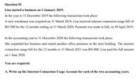 Question 01
Lisa started a business on 1 January 2019.
In the year to 31 December 2019 the following transactions took place:
A new warehouse was acquired on 31 March 2019, Lisa received internet connection usage bill of
RO 500 for the 12 months ending on 31 March 2020. Payment was made in full, on 30 April 2019.
In the accounting year to 31 December 2020 the following transactions took place:
She expanded her business and rented another office premises in the next building. The internet
connection usage bill for the 12 months to 31 March 2021 was RO 800. Lisa paid the full amount
on 1 June 2020.
You are required:
A. Write up the Internet Connection Usage Account for each of the two accounting years.
