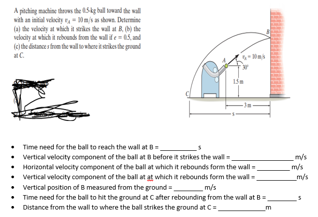 A pitching machine throws the 0.5-kg ball toward the wall
with an initial velocity vA = 10 m/s as shown. Determine
(a) the velocity at which it strikes the wall at B, (b) the
velocity at which it rebounds from the wall if e = 0.5, and
(c) the distance s from the wall to where it strikes the ground
at C.
= 10 m/s
30
1.5 m
Time need for the ball to reach the wall at B =.
Vertical velocity component of the ball at B before it strikes the wall:
Horizontal velocity component of the ball at which it rebounds form the wall =
m/s
m/s
_m/s
Vertical velocity component of the ball at at which it rebounds form the wall =
Vertical position of B measured from the ground =
m/s
Time need for the ball to hit the ground at C after rebounding from the wall at B =
Distance from the wall to where the ball strikes the ground at C=
