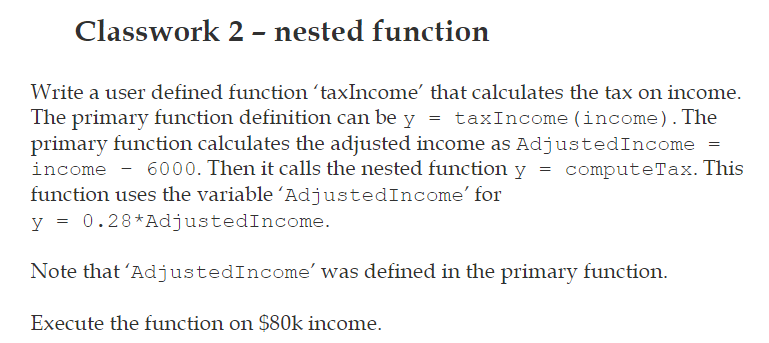 Classwork 2 – nested function
Write a user defined function 'taxIncome' that calculates the tax on income.
The primary function definition can be y = taxIncome (income). The
primary function calculates the adjusted income as AdjustedIncome =
income - 6000. Then it calls the nested function y = computeTax. This
function uses the variable 'AdjustedIncome' for
y = 0.28*AdjustedIncome.
Note that 'AdjustedIncome' was defined in the primary function.
Execute the function on $80k income.
