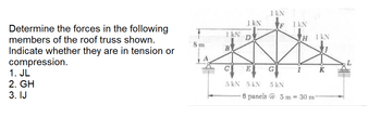 Determine the forces in the following
members of the roof truss shown.
Indicate whether they are in tension or
compression.
1. JL
2. GH
3. IJ
T
1
8 m
1 kN
B
I KN
C
D
E
5 kN 5 kN
1 kN
F
G
1 kN
I
H I KN
5 kN
6 panels @ 5 m = 30 m
K
MAISON