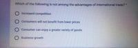 Which of the following is not among the advantages of international trade? *
O Increased competition
Consumers will not benefit from lower prices
O Consumer can enjoy a greater variety of goods
Business growth

