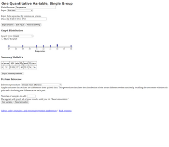 One Quantitative Variable, Single Group
Variable name: Temperature
Input: Raw data
Input data separated by commas or spaces.
Data: 32 36 29 34 31 33 27 34
Begin analysis Edit inputs Reset everything
Graph Distribution
Graph type: [Dotplot
Show boxplot
우
27
28
29
Export summary statistics
Perform Inference
T
30
O
31
Summary Statistics
n mean SD min Q1 med Q3 max
8 32 2.928 27 30 32.5 34 36
T
32
Temperature
of
33
T
34
T
35
●
Number of samples to add:
The applet will graph all of your results until you hit "Reset simulation."
Add samples Reset simulation
36
Inference procedure: [Simulate mean difference
Applet assumes data values are differences from paired data. This procedure simulates the distribution of the mean difference when randomly shuffling the outcomes within each
pair and calculating the difference for each pair.
Adjust color, rounding, and percent/proportion preferences | Back to menu