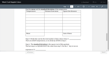 Week 3 Lab Stapplet-2.docx
Page
Find the mean and the standard deviation of the temperature.
Temperatures
Distance from mean
Mean:
2
Square the distances
Step 5: Divide this sum by the total number of data values minus 1:
There are EIGHT temperatures, so we divide by SEVEN in Step 5.
exponent of .5:
◄ Previous
Sum of these:
of 2
Step 6: The standard deviation is the square root of this quotient.
The last step is to SQUARE ROOT the value from step 5. Use the √ key or use an
Download
i Info
ZOOM +
X Close
✓
Next ►