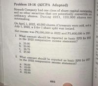 h.
2. What amount should be reported as básic EPS for 2021
Problem 19-16 (AICPA Adapted)
10
fo
Strauch Company had one class of share capital outstanding
and no other securities that are potentially convertible into
ordinary shares. During 2021, 120,000 shares were
outstanding.
a.
b.
On April 1, 2022, 40,000 shares of treasury were sold, and on
July 1, 2022, a 2-for-1 share split was issued.
C.
d.
Net income was P6,000,000 in 2022 and P3,600,000 in 2021.
Pr
1. What amount should be reported as basic EPS for 2022
Du
20
sh.
in the 2022 comparative income statement?
a. 25.00
b. 20.00
c. 18.75
d. 37.50
P3
pa
WE
in the 2022 comparative income statement?
a.
a. 30,00
b. 15.00
C. 45.00
d. 22.50
b.
C.
d.
602
