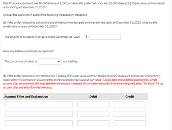 Otis Thorpe Corporation has 10,000 shares of $100 par value, 8%, preferred stock and 50,000 shares of $10 par value common stock
outstanding at December 31, 2025.
Answer the questions in each of the following independent situations.
(a) If the preferred stock is cumulative and dividends were last paid on the preferred stock on December 31, 2022, what are the
dividends in arrears on December 31, 2025?
The amount of dividends in arrears on the December 31, 2025 $
How should these dividends be reported?
The cumulative dividend is
as a liability.
(b) If the preferred stock is convertible into 7 shares of $10 par value common stock and 4,000 shares are converted, what entry is
required for the conversion assuming the preferred stock was issued at par value? (List all debit entries before credit entries. Credit
account titles are automatically indented when the amount is entered. Do not indent manually. If no entry is required, select "No Entry" for the
account titles and enter O for the amounts.)
Account Titles and Explanation
Debit
Credit