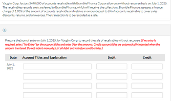 Vaughn Corp. factors $440,000 of accounts receivable with Bramble Finance Corporation on a without recourse basis on July 1, 2025.
The receivables records are transferred to Bramble Finance, which will receive the collections. Bramble Finance assesses a finance
charge of 1.90% of the amount of accounts receivable and retains an amount equal to 6% of accounts receivable to cover sales
discounts, returns, and allowances. The transaction is to be recorded as a sale.
(a)
Prepare the journal entry on July 1, 2025, for Vaughn Corp. to record the sale of receivables without recourse. (If no entry is
required, select "No Entry" for the account titles and enter O for the amounts. Credit account titles are automatically indented when the
amount is entered. Do not indent manually. List all debit entries before credit entries.)
Date Account Titles and Explanation
July 1,
2025
Debit
Credit