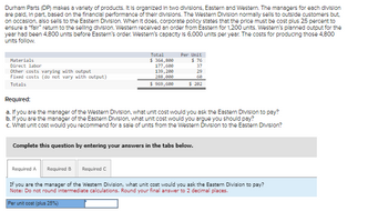 Durham Parts (DP) makes a variety of products. It is organized in two divisions, Eastern and Western. The managers for each division
are paid, in part, based on the financial performance of their divisions. The Western Division normally sells to outside customers but,
on occasion, also sells to the Eastern Division. When It does, corporate policy states that the price must be cost plus 25 percent to
ensure a "fair" return to the selling division. Western received an order from Eastern for 1.200 units. Western's planned output for the
year had been 4,800 units before Eastern's order. Western's capacity is 6.000 units per year. The costs for producing those 4,800
units follow.
Materials
Direct labor
Other costs varying with output
Fixed costs (do not vary with output)
Totals
Total
$364,800
177,600
139,200
288,000
$ 969,600
Required:
a. If you are the manager of the Western Division, what unit cost would you ask the Eastern Division to pay?
b. If you are the manager of the Eastern Division, what unit cost would you argue you should pay?
c. What unit cost would you recommend for a sale of units from the Western Division to the Eastern Division?
Required A
Per Unit
$ 76
37
29
60
$ 202
Complete this question by entering your answers in the tabs below.
Required B Required C
If you are the manager of the Western Division, what unit cost would you ask the Eastern Division to pay?
Note: Do not round intermediate calculations. Round your final answer to 2 decimal places.
Per unit cost (plus 25%)