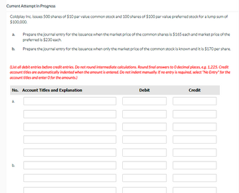 Current Attempt in Progress
Coldplay Inc. issues 500 shares of $10 par value common stock and 100 shares of $100 par value preferred stock for a lump sum of
$100,000.
b.
(List all debit entries before credit entries. Do not round intermediate calculations. Round final answers to O decimal places, e.g. 1,225. Credit
account titles are automatically indented when the amount is entered. Do not indent manually. If no entry is required, select "No Entry" for the
account titles and enter O for the amounts.)
Prepare the journal entry for the issuance when the market price of the common shares is $165 each and market price of the
preferred is $230 each.
Prepare the journal entry for the issuance when only the market price of the common stock is known and it is $170 per share.
No. Account Titles and Explanation
a.
b.
Debit
Credit