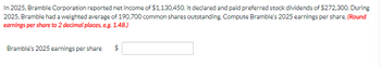 In 2025, Bramble Corporation reported net income of $1,130,450. It declared and paid preferred stock dividends of $272,300. During
2025, Bramble had a weighted average of 190,700 common shares outstanding. Compute Bramble's 2025 earnings per share. (Round
earnings per share to 2 decimal places, e.g. 1.48.)
Bramble's 2025 earnings per share
$