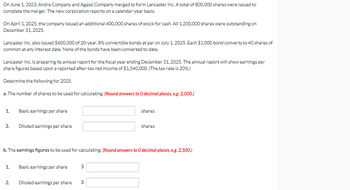 On June 1, 2023, Andre Company and Agassi Company merged to form Lancaster Inc. A total of 800,000 shares were issued to
complete the merger. The new corporation reports on a calendar-year basis.
On April 1, 2025, the company issued an additional 400,000 shares of stock for cash. All 1,200,000 shares were outstanding on
December 31, 2025.
Lancaster Inc. also issued $600,000 of 20-year, 8% convertible bonds at par on July 1, 2025. Each $1,000 bond converts to 40 shares of
common at any interest date. None of the bonds have been converted to date.
Lancaster Inc. is preparing its annual report for the fiscal year ending December 31, 2025. The annual report will show earnings per
share figures based upon a reported after-tax net income of $1,540,000. (The tax rate is 20%.)
Determine the following for 2025.
a. The number of shares to be used for calculating: (Round answers to O decimal places, e.g. 2,500.)
1.
2.
Basic earnings per share
N
Diluted earnings per share
1. Basic earnings per share
2.
b. The earnings figures to be used for calculating: (Round answers to O decimal places, e.g. 2,500.)
Diluted earnings per share
$
$
69
shares
shares