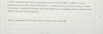 In 2023, Unlimited Tech had net operating income of $7,613,386. In addition to their
operating income, they received $1,093,954 in dividend income from their shares in United
Corporation. Unlimited Tech owns 15% of all United Corp outstanding shares. Unlimited Tech
did not have any interest expense.
What is Unlimited Tech's taxable income? (round to the nearest $1)