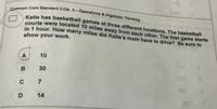 Common Core Standard 3.OA. 3 – Operations & Algebraic Thinking
Katie has basketball games at three different locations. The basketball
courts were located 10 miles away from each other. The first game starts
in 1 hour. How many miles did Katie's mom have to drive? Be sure to
show your work.
A
10
B
30
C
7
14
