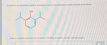 Propofol is an anesthetic used to decrease levels of consciousness during medical procedures.
OH
Draw a complete structure for propofol, including all atoms, bonds, and lone pairs.