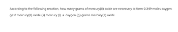 According to the following reaction, how many grams of mercury(II) oxide are necessary to form 0.349 moles oxygen
gas? mercury(II) oxide (s) mercury (1) + oxygen (g) grams mercury(II) oxide