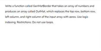 Write a function called GenMatBorder that takes an array of numbers and
produces an array called OutMat, which replaces the top row, bottom row,
left column, and right column of the input array with zeros. Use logic
indexing. Restrictions: Do not use loops.