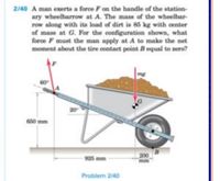 2/40 A man exerts a force F on the handle of the station-
ary wheelbarrow at A. The mass of the wheelbar-
row along with its load of dirt is 85 kg with center
of mass at G. For the configuration shown, what
force F must the man apply at A to make the net
moment about the tire contact point B equal to zero?
mg
60
650 mm
200
mm
925 mm
Problem 240
