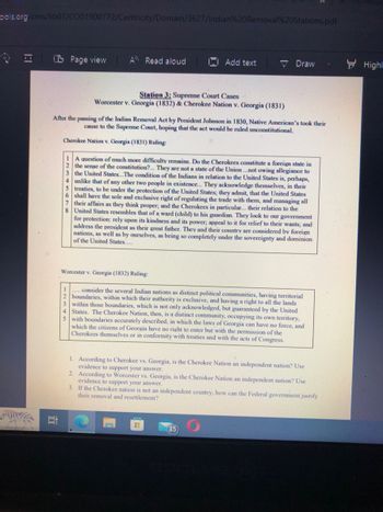 ools.org/cms/lib07/CO01900772/Centricity/Domain/3627/Indian%20Removal%20Stations.pdf
CL Page view
SUVE
A Read aloud
6
7
Add text
Station 3; Supreme Court Cases
Worcester v. Georgia (1832) & Cherokee Nation v. Georgia (1831)
After the passing of the Indian Removal Act by President Johnson in 1830, Native American's took their
cause to the Supreme Court, hoping that the act would be ruled unconstitutional.
Cherokee Nation v. Georgia (1831) Ruling:
Draw
1
A question of much more difficulty remains. Do the Cherokees constitute a foreign state in
2 the sense of the constitution?... They are not a state of the Union...not owing allegiance to
3
the United States...The condition of the Indians in relation to the United States is, perhaps,
unlike that of any other two people in existence... They acknowledge themselves, in their
4
5 treaties, to be under the protection of the United States; they admit, that the United States
shall have the sole and exclusive right of regulating the trade with them, and managing all
their affairs as they think proper; and the Cherokees in particular... their relation to the
8 United States resembles that of a ward (child) to his guardian. They look to our government
for protection: rely upon its kindness and its power, appeal to it for relief to their wants; and
address the president as their great father. They and their country are considered by foreign
nations, as well as by ourselves, as being so completely under the sovereignty and dominion
of the United States....
Worcester v. Georgia (1832) Ruling:
.... consider the several Indian nations as distinct political communities, having territorial
2 boundaries, within which their authority is exclusive, and having a right to all the lands
3 within those boundaries, which is not only acknowledged, but guaranteed by the United
4 States. The Cherokee Nation, then, is a distinct community, occupying its own territory,
5 with boundaries accurately described, in which the laws of Georgia can have no force, and
which the citizens of Georgia have no right to enter but with the permission of the
Cherokees themselves or in conformity with treaties and with the acts of Congress.
35
1. According to Cherokee vs. Georgia, is the Cherokee Nation an independent nation? Use
evidence to support your answer.
2. According to Worcester vs. Georgia, is the Cherokee Nation an independent nation? Use
evidence to support your answer.
3. If the Cherokee nation is not an independent country, how can the Federal government justify
their removal and resettlement?
Highl