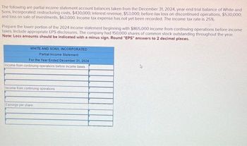 The following are partial income statement account balances taken from the December 31, 2024, year-end trial balance of White and
Sons, Incorporated: restructuring costs, $430,000; interest revenue, $53,000; before-tax loss on discontinued operations, $530,000;
and loss on sale of investments, $63,000. Income tax expense has not yet been recorded. The income tax rate is 25%.
Prepare the lower portion of the 2024 income statement beginning with $865,000 income from continuing operations before income
taxes. Include appropriate EPS disclosures. The company had 150,000 shares of common stock outstanding throughout the year.
Note: Loss amounts should be indicated with a minus sign. Round "EPS" answers to 2 decimal places.
WHITE AND SONS, INCORPORATED
Partial Income Statement
For the Year Ended December 31, 2024.
Income from continuing operations before income taxes
Income from continuing operations
Earnings per share