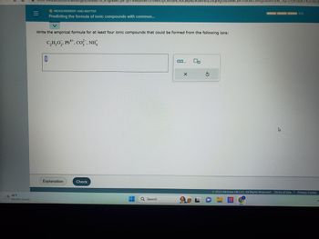 48°F
Mostly cloudy
=
0
ekscgi/ ist.exe _U-1gNsikr7J8P3JH-vyv8WYLP6W0cqJcWJalACROQwyw24GWHlnzzeqevgU6z+Mw
OMEASUREMENT AND MATTER
Predicting the formula of ionic compounds with common...
Write the empirical formula for at least four ionic compounds that could be formed from the following ions:
4+
C,H,O,, Pb**, CO, NH
4
Explanation
Check
Q Search
0.0,...
X
XWLcvAsgDbuviUyW_Sq27jYjsPuEKO-K3cnsCh
K
2023 McGraw Hill LLC. All Rights Reserved. Terms of Use
0/3
Privacy Center