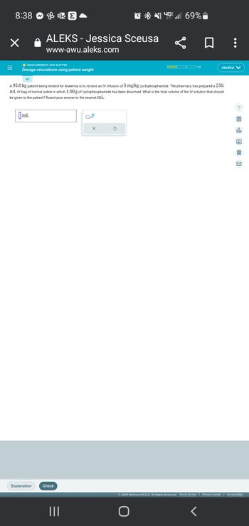 8:38
X
& KE
● MEASUREMENT AND MATTER
Dosage calculations using patient weight
mL
ALEKS- Jessica Sceusa
www-awu.aleks.com
Explanation
Check
A 95.0 kg patient being treated for leukemia is to receive an IV infusion of 5 mg/kg cyclophosphamide. The pharmacy has prepared a 250.
mL IV bag of normal saline in which 1.00 g of cyclophosphamide has been dissolved. What is the total volume of the IV solution that should
be given to the patient? Round your answer to the nearest mL.
||||
x10
G69%
L
O
1/3
Jessica V
<
?
alo
© 2023 McGraw Hill LLC. All Rights Reserved. Terms of Use | Privacy Center | Accessibility
Ar