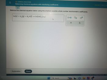 °F
budy
|||
CHEMICAL REACTIONS
Balancing chemical equations with interfering coefficients
Balance the chemical equation below using the smallest possible whole number stoichiometric coefficients.
Fe(s) + O₂(g) + H₂O(l) → Fe(OH)₂(aq)
Explanation
Check
4
Q Search
1-0
X
0₁
OL
TEENITTY
09
© 2023 McGraw Hill LLC. All Rights Reserved. Teri