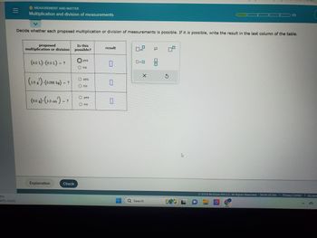 |||
7°F
artly cloudy
MEASUREMENT AND MATTER
Multiplication and division of measurements
Decide whether each proposed multiplication or division of measurements is possible. If it is possible, write the result in the last column of the table.
proposed
multiplication or division
(6.0 L) (9.0 L) = ?
(1.0 g)-(0.088 kg) = ?
(9.0 g)-(3.0 cm³) = ?
Explanation
Check
Is this
possible?
yes
O no
O yes
O no
O yes
O no
result
0
0
0
x10
0.0
X
Q Search
μ
8
3
A
1/5
2023 McGraw Hill LLC. All Rights Reserved. Terms of Use Privacy Center 1 Access
D